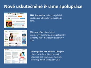 Nově uskutečněné iFrame spolupráce
           TPU, Rumunsko. Jeden z největších
           portálů pro uživatele všech zájmů v
           zemi.




           ESL.com, USA. Hlavní zdroj
           internetových informací pro zahraniční
           studenty, kteří mají zájem studovat v
           USA.



           Edumagazine.net, Rusko a Ukrajina.
           Hlavní místní zdroj internetových
           informací pro zahraniční studenty,
           kteří mají zájem studovat v USA.
 