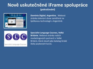Nově uskutečněné iFrame spolupráce
                    (pokračování)

         Dominio Digital, Argentina. Webová
         stránka televizní show zaměřené na
         špičkovou technologii v Argentině.




         Specialist Language Courses, Velká
         Británie. Webová stránka našich
         marketingových partnerů v Velké
         Británii, která slouží jako katalog široké
         škály jazykových kurzů.
 
