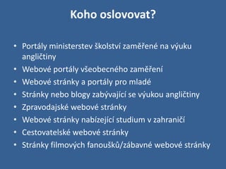 Koho oslovovat?

• Portály ministerstev školství zaměřené na výuku
  angličtiny
• Webové portály všeobecného zaměření
• Webové stránky a portály pro mladé
• Stránky nebo blogy zabývající se výukou angličtiny
• Zpravodajské webové stránky
• Webové stránky nabízející studium v zahraničí
• Cestovatelské webové stránky
• Stránky filmových fanoušků/zábavné webové stránky
 