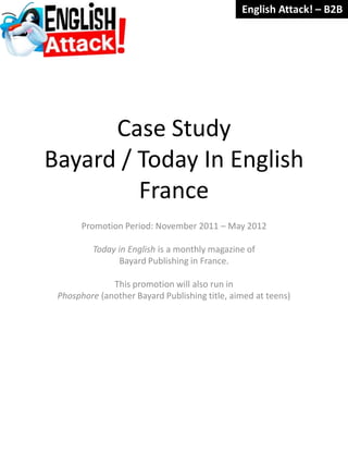 English Attack! – B2B




      Case Study
Bayard / Today In English
         France
       Promotion Period: November 2011 – May 2012

         Today in English is a monthly magazine of
               Bayard Publishing in France.

              This promotion will also run in
 Phosphore (another Bayard Publishing title, aimed at teens)
 