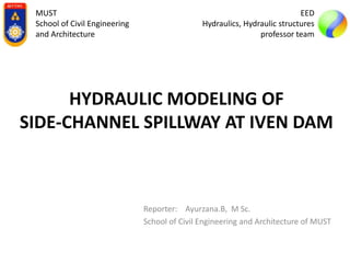 HYDRAULIC MODELING OF
SIDE-CHANNEL SPILLWAY AT IVEN DAM
Reporter: Ayurzana.B, M Sc.
School of Civil Engineering and Architecture of MUST
MUST
School of Civil Engineering
and Architecture
EED
Hydraulics, Hydraulic structures
professor team
 