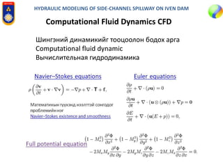 HYDRAULIC MODELING OF SIDE-CHANNEL SPILLWAY ON IVEN DAM
Computational Fluid Dynamics CFD
Шингэний динамикийг тооцоолон бодох арга
Computational fluid dynamic
Вычислительная гидродинамика
 