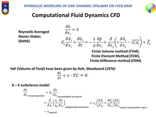 HYDRAULIC MODELING OF SIDE-CHANNEL SPILLWAY ON IVEN DAM
Computational Fluid Dynamics CFD
Reynolds Averaged
Navier-Stokes
(RANS)
Finite Volume method (FVM),
Finite Element Method (FEM),
Finite Difference method (FDM)
VoF (Volume of Fluid) have been given by Hoh, Woodward (1976)
K – E turbulence model
 