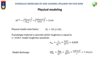 HYDRAULIC MODELING OF SIDE-CHANNEL SPILLWAY ON IVEN DAM
Physical modeling
Physical model scale factor:
If prototype material is concrete which roughness is equal to
n = 0.017, model roughness would be:
Model discharge:
 