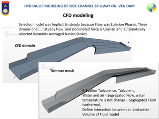 HYDRAULIC MODELING OF SIDE-CHANNEL SPILLWAY ON IVEN DAM
CFD modeling
K-Epsilon Turbulence, Turbulent,
Water and air - Segregated Flow, water
temperature is not change - Segregated Fluid
Isothermal,
Define interaction between air and water -
Volume of Fluid model
Selected model was Implicit Unsteady because Flow was Eulerian Phases, Three
dimensional, unsteady flow and Dominated force is Gravity, and automatically
selected Reynolds Averaged Navier-Stokes
CFD domain
Trimmer mesh
 