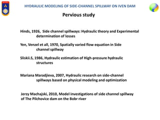 HYDRAULIC MODELING OF SIDE-CHANNEL SPILLWAY ON IVEN DAM
Pervious study
Hinds, 1926, Side channel spillways: Hydraulic theory and Experimental
determination of losses
Yen, Venzel et all, 1970, Spatially varied flow equation in Side
channel spillway
Sliskii.S, 1986, Hydraulic estimation of High-pressure hydraulic
structures
Mariana Maradjieva, 2007, Hydraulic research on side-channel
spillways based on physical modeling and optimization
Jerzy Machajski, 2010, Model investigations of side channel spillway
of The Pilchovice dam on the Bobr river
 