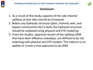 HYDRAULIC MODELING OF SIDE-CHANNEL SPILLWAY ON IVEN DAM
Conclusion
1. As a result of the study, capacity of the side channel
spillway at Iven dam should be increased.
2. Before any hydraulic structure (dam, channel, weir, and
bypass construction etc) is built, the hydraulic structure
should be validated using physical and CFD modeling
3. From the studies, approach results of the spillway SDM
that have been effective nowadays, are defined to be not
matching with physical and CFD models. This informs us to
update or create a new approach to do SDM.
 