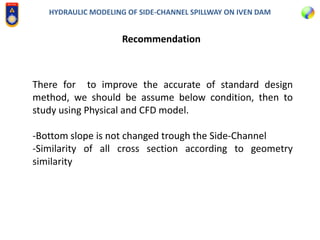 HYDRAULIC MODELING OF SIDE-CHANNEL SPILLWAY ON IVEN DAM
Recommendation
There for to improve the accurate of standard design
method, we should be assume below condition, then to
study using Physical and CFD model.
-Bottom slope is not changed trough the Side-Channel
-Similarity of all cross section according to geometry
similarity
 
