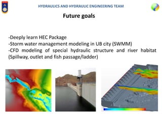 HYDRAULICS AND HYDRAULIC ENGINEERING TEAM
Future goals
-Deeply learn HEC Package
-Storm water management modeling in UB city (SWMM)
-CFD modeling of special hydraulic structure and river habitat
(Spillway, outlet and fish passage/ladder)
 