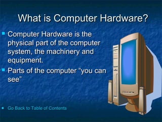 What is Computer Hardware?
   Computer Hardware is the
    physical part of the computer
    system, the machinery and
    equipment.
   Parts of the computer “you can
    see”


   Go Back to Table of Contents
 