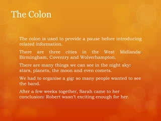 The Colon
The colon is used to provide a pause before introducing
related information.
There are three cities in the West Midlands:
Birmingham, Coventry and Wolverhampton.
There are many things we can see in the night sky:
stars, planets, the moon and even comets.
We had to organise a gig: so many people wanted to see
the band.
After a few weeks together, Sarah came to her
conclusion: Robert wasn‟t exciting enough for her.
 