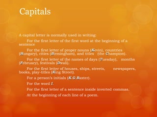 Capitals
A capital letter is normally used in writing:
For the first letter of the first word at the beginning of a
sentence
For the first letter of proper nouns (Kevin), countries
(Hungary), cities (Birmingham), and titles (the Champion).
For the first letter of the names of days (Tuesday), months
(February), festivals (Dwali).
For the first letter of houses, ships, streets, newspapers,
books, play-titles (King Street).
For a person‟s initials (K.G.Baxter).
For the word I.
For the first letter of a sentence inside inverted commas.
At the beginning of each line of a poem.
 
