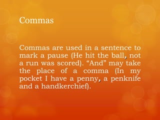 Commas
Commas are used in a sentence to
mark a pause (He hit the ball, not
a run was scored). “And” may take
the place of a comma (In my
pocket I have a penny, a penknife
and a handkerchief).
 