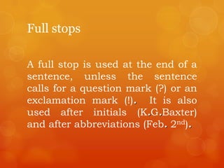 Full stops
A full stop is used at the end of a
sentence, unless the sentence
calls for a question mark (?) or an
exclamation mark (!). It is also
used after initials (K.G.Baxter)
and after abbreviations (Feb. 2nd).
 