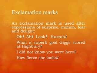 Exclamation marks
An exclamation mark is used after
expressions of surprise, motion, fear
and delight:
Oh! Ah! Look! Hurrah!
What a superb goal Giggs scored
at Highbury!
I did not know you were here!
How fierce she looks!
 