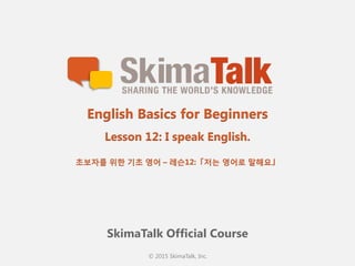 © 2015 SkimaTalk, Inc.
SkimaTalk Official Course
English Basics for Beginners
Lesson 12: I speak English.
초보자를  위한  기초  영어  – 레슨12:「저는  영어로  말해요」
 