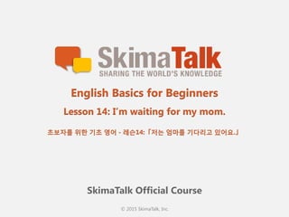 © 2015 SkimaTalk, Inc.
SkimaTalk Official Course
English Basics for Beginners
Lesson 14: I’m waiting for my mom.
초보자를  위한  기초  영어  - 레슨14:「저는  엄마를  기다리고  있어요.」
 