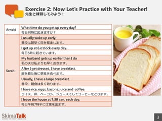 Exercise 2: Now Let’s Practice with Your Teacher!
先⽣生と練習してみよう！
3
© 2015 SkimaTalk, Inc.
Arnold
What time do you get up every day?
毎⽇日何時に起きますか？
Sarah
I usually wake up early.
普段は朝早く⽬目を覚まします。
I get up at 6 o'clock every day.
毎⽇日6時に起きています。
My husband gets up earlier than I do
私の夫は私よりも早くおきます。
After I get dressed, I have breakfast.
服を着た後に朝⾷食を⾷食べます。
Usually, I have a large breakfast.
普段、朝⾷食は多く取ります。
I have rice, eggs, bacon, juice, and coffee.
ライス、卵卵、ベーコン、ジュースそしてコーヒーをとります。
I leave the house at 7:30 a.m. each day.
毎⽇日午前7時半には家を出ます。
 