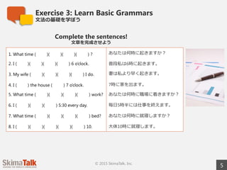 Exercise 3: Learn Basic Grammar
⽂文法の基礎を学ぼう
5© 2015 SkimaTalk, Inc.
Complete the sentences!
⽂文章を完成させよう 　
1. What time ( )( )( )( ) ? あなたは何時に起きますか？
2. I ( )( )( )( ) 6 o’clock. 普段私は6時に起きます。
3. My wife ( )( )( )( ) I do. 妻は私より早く起きます。
4. I ( ) the house ( 　  　) 7 o’clock. 7時に家を出ます。
5. What time ( 　     　)( 　     　)( 　     　)( 　     　)
work?
あなたは何時に職場に着きますか？
6. I ( 　     　)( 　     　)( 　     　) 5:30 every day. 毎⽇日5時半には仕事を終えます。
7. What time ( 　     　)( 　     　)( 　     　)( 　     　)
bed?
あなたは何時に就寝しますか？
8. I ( 　     　)( 　     　)( 　     　)( 　     　)( 　     　) 10. ⼤大体10時に就寝します。
 