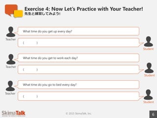 Exercise 4: Now Let’s Practice with Your Teacher!
先⽣生と練習してみよう!
6© 2015 SkimaTalk, Inc.
What time do you get up every day?
( )
Teacher
Student
What time do you get to work each day?
( )
Student
Teacher
What time do you go to bed every day?
( )
Student
Teacher
 