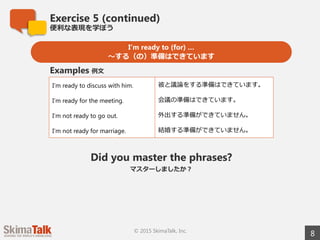 Exercise 5 (continued)
便便利利な表現を学ぼう
8© 2015 SkimaTalk, Inc.
I’m ready to (for) …
〜～する（の）準備はできています
I’m ready to have a discussion with him. 彼と議論論をする準備はできています。
I’m ready for the meeting. 会議の準備はできています。
I’m not ready to go out. 外出する準備ができていません。
I’m not ready for marriage. 結婚する準備ができていません。
Examples 例例⽂文
Did you master the phrases?
マスターしましたか？
 