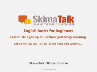 © 2015 SkimaTalk, Inc.
SkimaTalk Official Course
English Basics for Beginners
Lesson 16: I got up at 6 o’clock yesterday morning.
초보자를  위한  기초  영어  – 레슨16:「난  어제  아침에  6시에  일어났어요.」
 