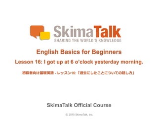 © 2015 SkimaTalk, Inc.
SkimaTalk Official Course
English Basics for Beginners
Lesson 16: I got up at 6 o’clock yesterday morning.
初級者向け基礎英語  - レッスン16:「過去にしたことについての話し⽅方」
 