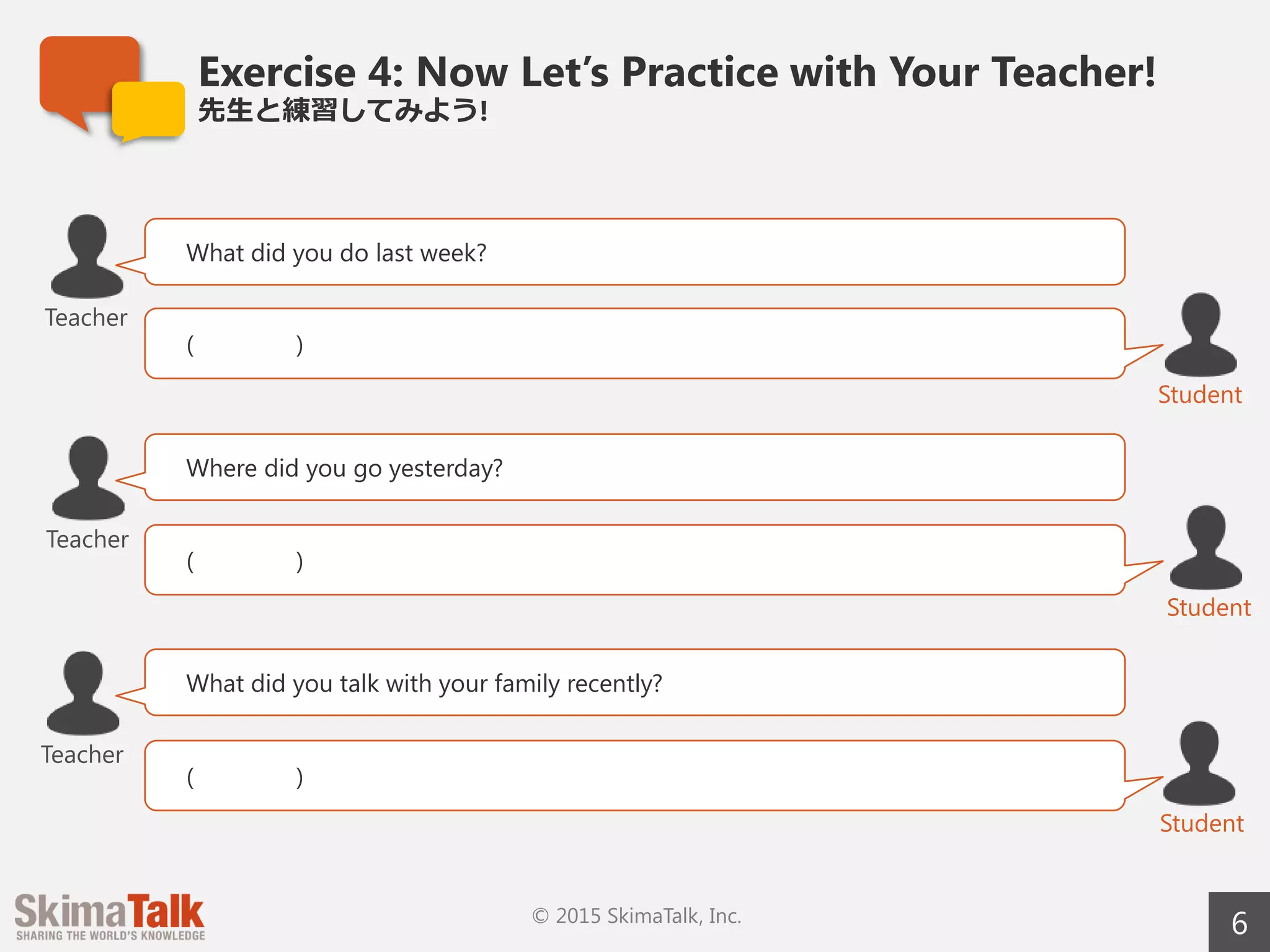 Exercise 4: Now Let’s Practice with Your Teacher!
先⽣生と練習してみよう!
6© 2015 SkimaTalk, Inc.
What did you do last week?
( )
Teacher
Student
Where did you go yesterday?
( )
Student
Teacher
What did you talk about with your family recently?
( )
Student
Teacher
 