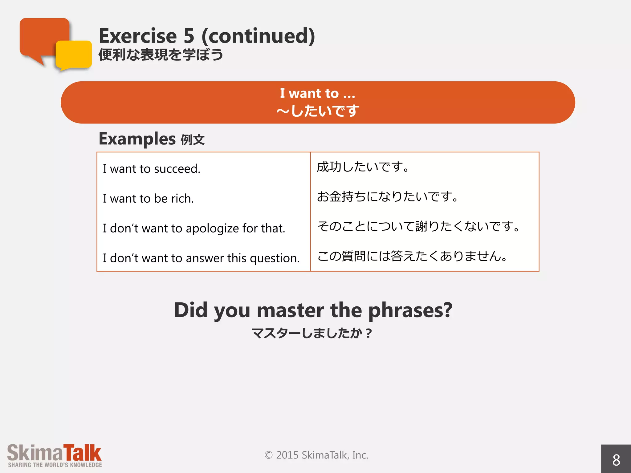 Exercise 5 (continued)
便便利利な表現を学ぼう
8© 2015 SkimaTalk, Inc.
I want to …
〜～したいです
I want to succeed. 成功したいです。
I want to be rich. お⾦金金持ちになりたいです。
I don’t want to apologize for that. そのことについて謝りたくないです。
I don’t want to answer this question. この質問には答えたくありません。
Examples 例例⽂文
Did you master the phrases?
マスターしましたか？
 