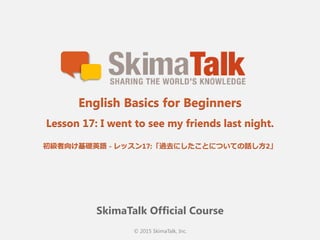 © 2015 SkimaTalk, Inc.
SkimaTalk Official Course
English Basics for Beginners
Lesson 17: I went to see my friends last night.
初級者向け基礎英語  - レッスン17:「過去にしたことについての話し⽅方2」
 