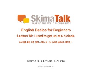 © 2015 SkimaTalk, Inc.
SkimaTalk Official Course
English Basics for Beginners
Lesson 18: I used to get up at 6 o’clock.
초보자를  위한  기초  영어  – 레슨18:「난  6시에  일어나곤  했어요.」
 