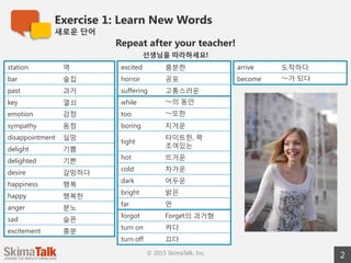 Exercise 1: Learn New Words
새로운  단어
2© 2015 SkimaTalk, Inc.
Repeat after your teacher!
선생님을  따라하세요!
station 역
bar 술집
past 과거
key 열쇠
emotion 감정
sympathy 동정
disappointment 실망
delight 기쁨
delighted 기쁜
desire 갈망하다
happiness 행복
happy 행복한
anger 분노
sad 슬픈
excitement 흥분
excited 흥분한
horror 공포
suffering 고통스러운
while 〜～의  동안
too 〜～또한
boring 지겨운
tight 타이트한, 꽉  조여있는
hot 뜨거운
cold 차가운
dark 어두운
bright 밝은
far 먼
forgot Forget의  과거형
turn on 켜다
turn off 끄다
arrive 도착하다
become 〜～가  되다
 