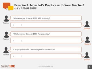 Exercise 4: Now Let’s Practice with Your Teacher!
선생님과  연습해  봅시다!
6© 2015 SkimaTalk, Inc.
What were you doing at 10 a.m. yesterday?
( )
Teacher
Student
What were you doing at 6 p.m. yesterday?
( )
Student
Teacher
Can you guess what I was doing before this session?
( )
Student
Teacher
 