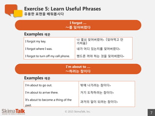Exercise 5: Learn Useful Phrases
유용한  표현을  배워봅시다
7© 2015 SkimaTalk, Inc.
I forgot …
〜～를  잊어버렸다
I forgot my key. 나  열쇠  잊어버렸어。(잊어먹고  안  가져옴)
I forgot where I was. 내가  어디  있는지를  잊어버렸다。
I forgot to turn off my cell phone. 핸드폰  꺼야  하는  것을  잊어버렸다。
Examples 예문
I’m about to …
〜～하려는  참이다
I’m about to go out. 밖에  나가려는  참이다。
I’m about to arrive there. 거기  도착하려는  참이다。
It’s about to become a thing of the
past.
과거의  일이  되려는  참이다。
Examples 예문
 