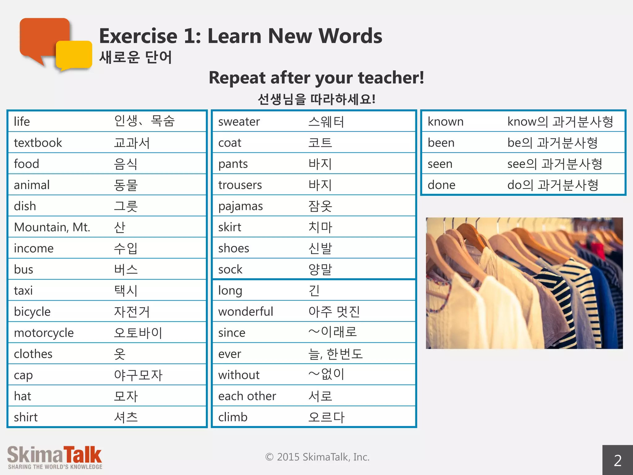Exercise 1: Learn New Words
새로운  단어
2© 2015 SkimaTalk, Inc.
Repeat after your teacher!
선생님을  따라하세요!
life 인생、목숨
textbook 교과서
food 음식
animal 동물
dish 그릇
mountain, Mt.~ 산
income 수입
bus 버스
taxi 택시
bicycle 자전거
motorcycle 오토바이
clothes 옷
cap 야구모자
hat 모자
shirt 셔츠
sweater 스웨터
coat 코트
pants 바지
trousers 바지  
pajamas 잠옷
skirt 치마
shoes 신발
sock 양말
long 긴
wonderful 아주  멋진
since 〜～이래로
ever 늘, 한번도
without 〜～없이
each other 서로
climb 오르다
known know의  과거분사형
been be의  과거분사형
seen see의  과거분사형
done do의  과거분사형
 