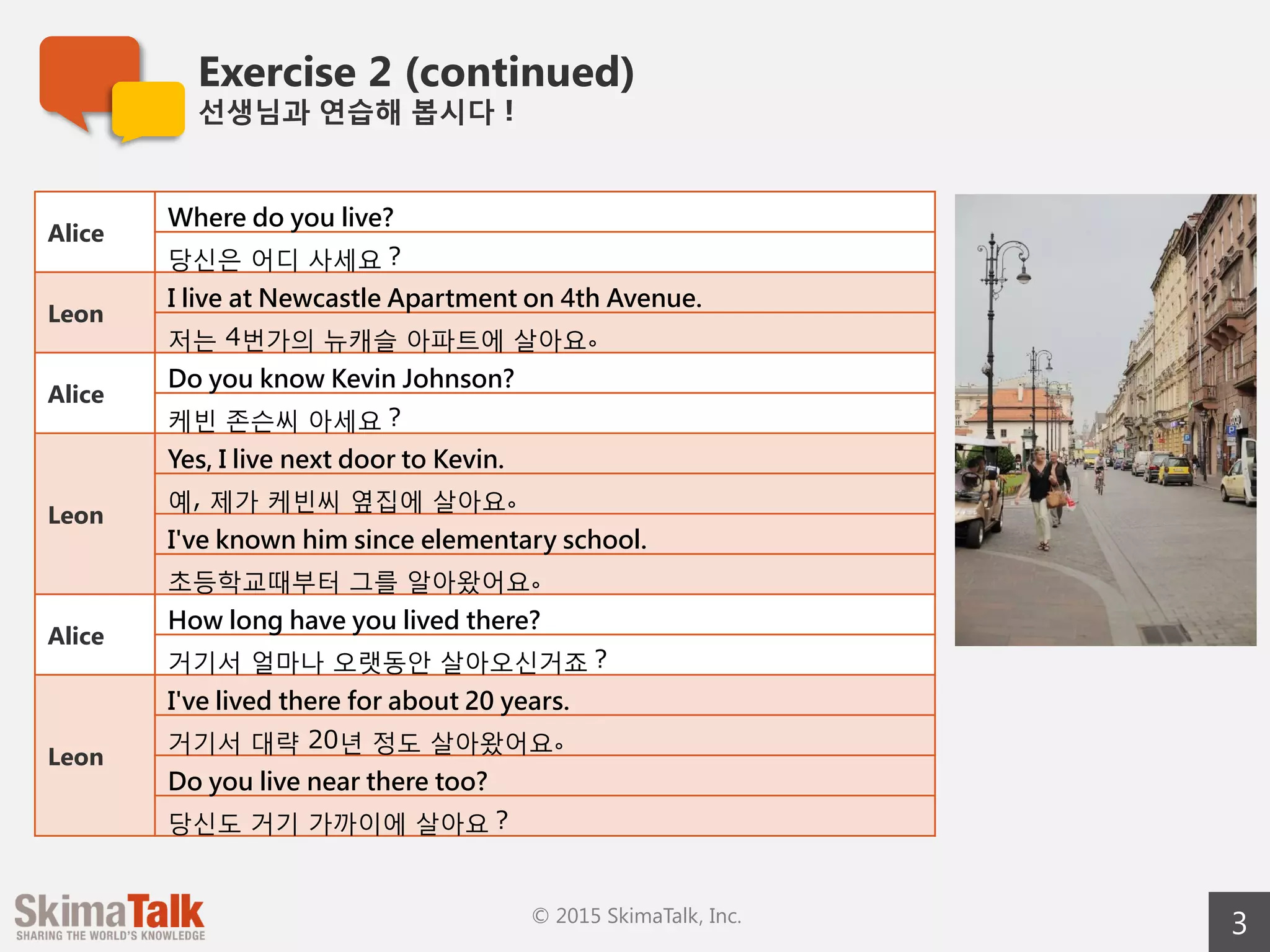 Exercise 2 (continued)
선생님과  연습해  봅시다！
3© 2015 SkimaTalk, Inc.
Alice
Where do you live?
당신은  어디  사세요？
Leon
I live at Newcastle Apartments on 4th Avenue.
저는  4번가의  뉴캐슬  아파트에  살아요。
Alice
Do you know Kevin Johnson?
케빈  존슨씨  아세요？
Leon
Yes, I live next door to Kevin.
예,  제가  케빈씨  옆집에  살아요。
I've known him since elementary school.
초등학교때부터  그를  알아왔어요。
Alice
How long have you lived there?
거기서  얼마나  오랫동안  살아오신거죠？
Leon
I've lived there for about 20 years.
거기서  대략  20년  정도  살아왔어요。
Do you live near there too?
당신도  거기  가까이에  살아요？
 