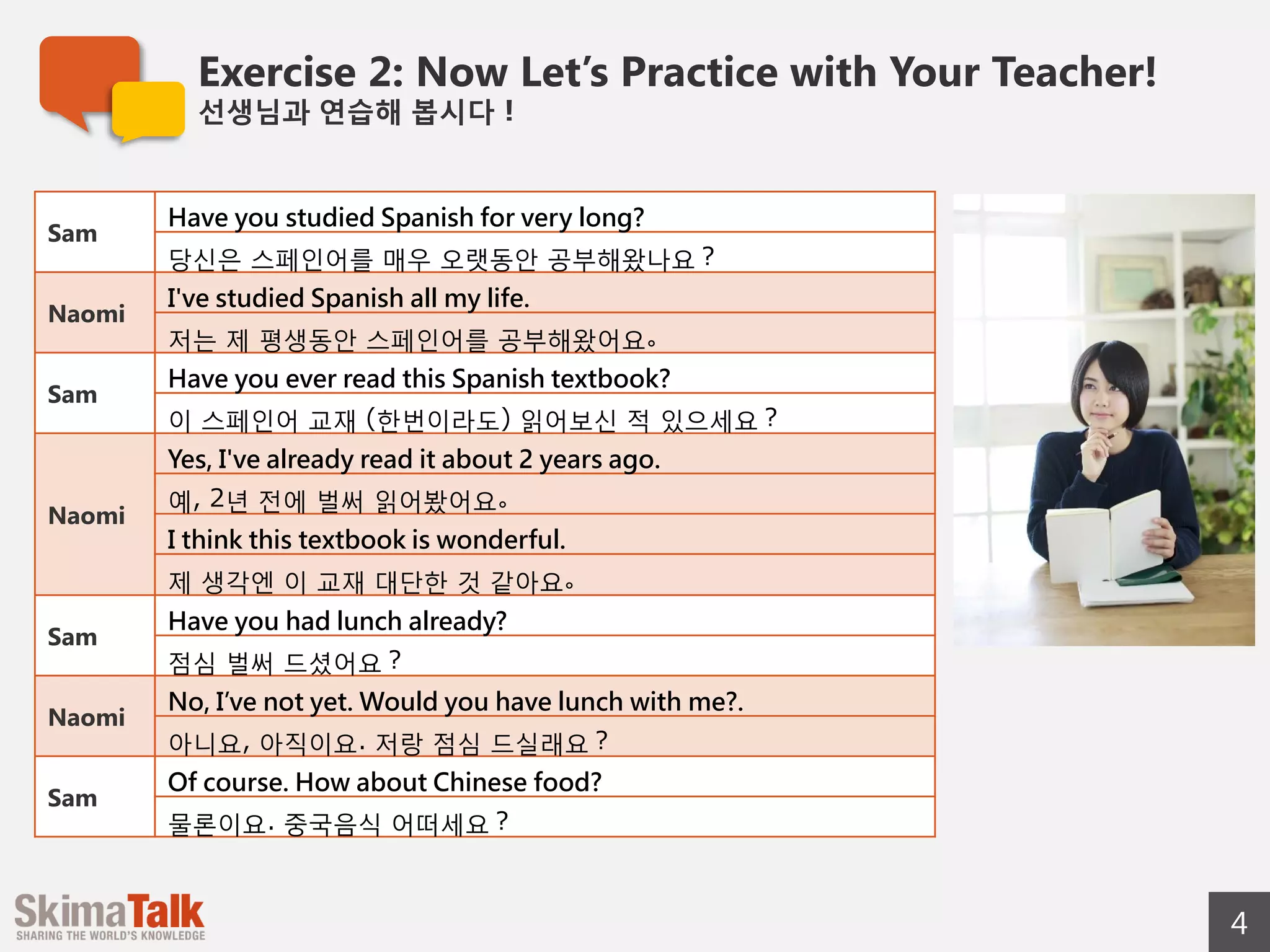 Exercise 2: Now Let’s Practice with Your Teacher!
선생님과  연습해  봅시다！
4
© 2015 SkimaTalk, Inc.
Sam
Have you studied Spanish for very long?
당신은  스페인어를  매우  오랫동안  공부해왔나요？
Naomi
I've studied Spanish all my life.
저는  제  평생동안  스페인어를  공부해왔어요。
Sam
Have you ever read this Spanish textbook?
이  스페인어  교재  (한번이라도)  읽어보신  적  있으세요？
Naomi
Yes, I read it about 2 years ago.
예,  2년  전에  벌써  읽어봤어요。
I think this textbook is wonderful.
제  생각엔  이  교재  대단한  것  같아요。
Sam
Have you had lunch already?
점심  벌써  드셨어요？
Naomi
No, not yet. Would you have lunch with me?.
아니요,  아직이요.  저랑  점심  드실래요？
Sam
Of course. How about Chinese food?
물론이요.  중국음식  어떠세요？
 