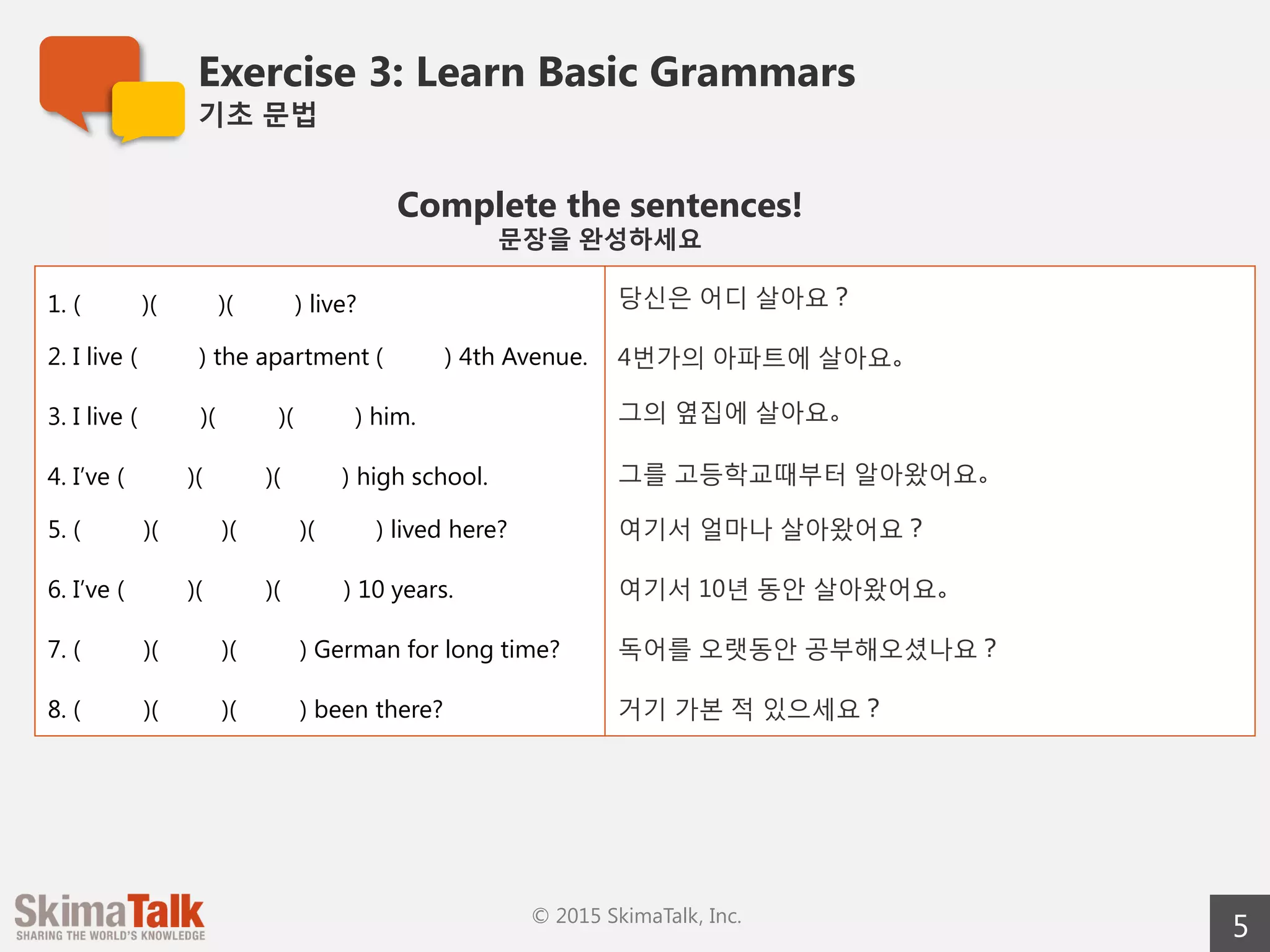 Exercise 3: Learn Basic Grammar
기초  문법
5© 2015 SkimaTalk, Inc.
Complete the sentences!
문장을  완성하세요 　
1. ( )( )( ) live? 당신은  어디  살아요？
2. I live ( ) the apartment ( ) 4th Avenue. 4번가의  아파트에  살아요。
3. I live ( 　     　)( 　     　)( ) him. 그의  옆집에  살아요。
4. I’ve ( 　  　)( 　  　)( ) high school. 그를  고등학교때부터  알아왔어요。
5. ( 　     　)( 　     　)( 　     　)( ) lived here? 여기서  얼마나  살아왔어요？
6. I’ve ( 　     　)( 　     　)( 　     　) 10 years. 여기서  10년  동안  살아왔어요。
7. ( 　     　)( 　     　)( 　     　) German for a long
time?
독어를  오랫동안  공부해오셨나요？
8. ( 　     　)( 　     　)( 　     　) been there? 거기  가본  적  있으세요？
 