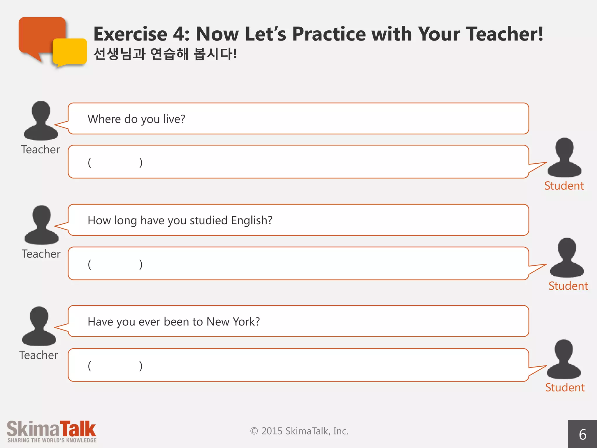 Exercise 4: Now Let’s Practice with Your Teacher!
선생님과  연습해  봅시다!
6© 2015 SkimaTalk, Inc.
Where do you live?
( )
Teacher
Student
How long have you studied English?
( )
Student
Teacher
Have you ever been to New York?
( )
Student
Teacher
 