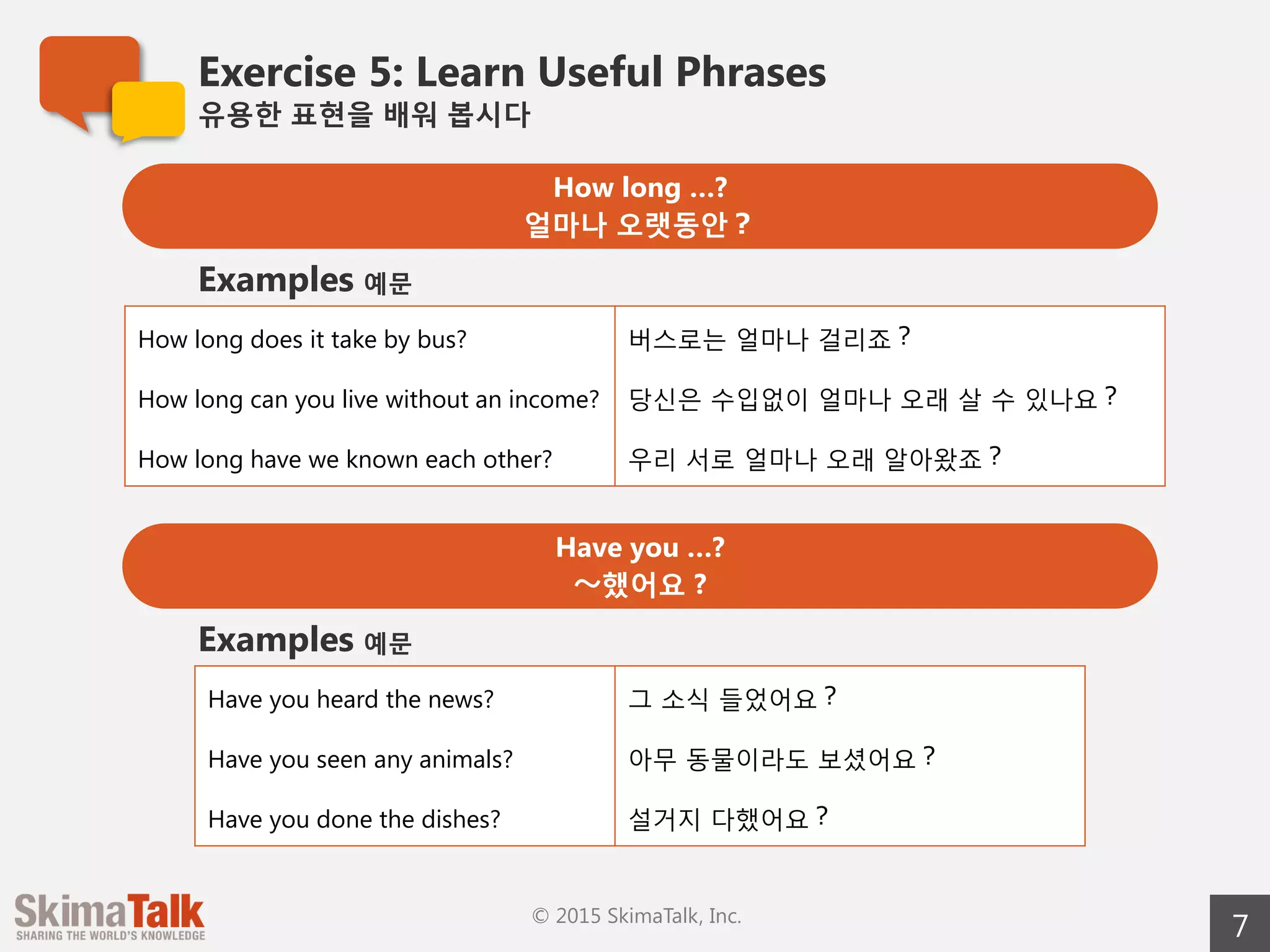 Exercise 5: Learn Useful Phrases
유용한  표현을  배워  봅시다
7© 2015 SkimaTalk, Inc.
How long …?
얼마나  오랫동안？
How long does it take by bus? 버스로는  얼마나  걸리죠？
How long can you live without an income? 당신은  수입없이  얼마나  오래  살  수  있나요？
How long have we known each other? 우리  서로  얼마나  오래  알아왔죠？
Examples 예문
Have you …?
〜～했어요  ?
Have you heard the news? 그  소식  들었어요？
Have you seen any animals? 아무  동물이라도  보셨어요？
Have you done the dishes? 설거지  다했어요？
Examples 예문
 