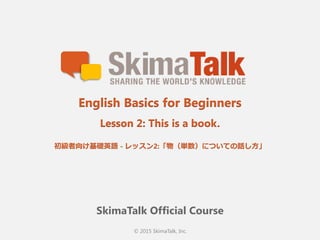 © 2015 SkimaTalk, Inc.
SkimaTalk Official Course
English Basics for Beginners
Lesson 2: This is a book.
初級者向け基礎英語  - レッスン2:「物（単数）についての話し⽅方」
 
