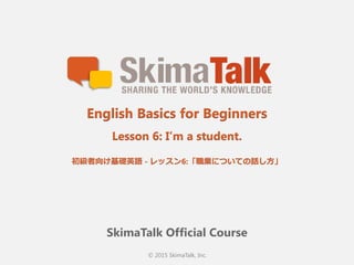 © 2015 SkimaTalk, Inc.
SkimaTalk Official Course
English Basics for Beginners
Lesson 6: I’m a student.
初級者向け基礎英語  - レッスン5:「職業についての話し⽅方」
 