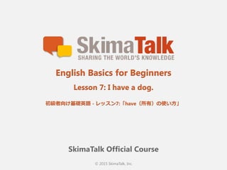 © 2015 SkimaTalk, Inc.
SkimaTalk Official Course
English Basics for Beginners
Lesson 7: I have a dog.
初級者向け基礎英語  - レッスン7:「have（所有）の使い⽅方」
 