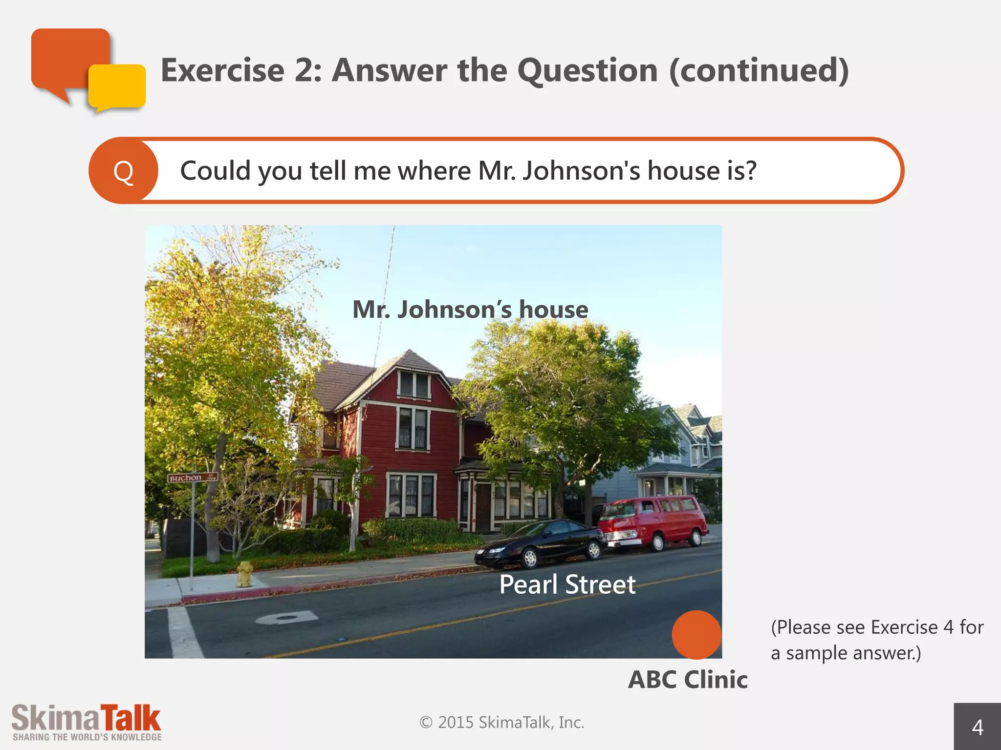 4
Exercise	2:	Answer	the	Question	(continued)
Can you describe the picture in 45 seconds?
Include as much information as possible.
Q
ABC	Clinic
Mr.	Johnson’s	 house
Pearl Street
 