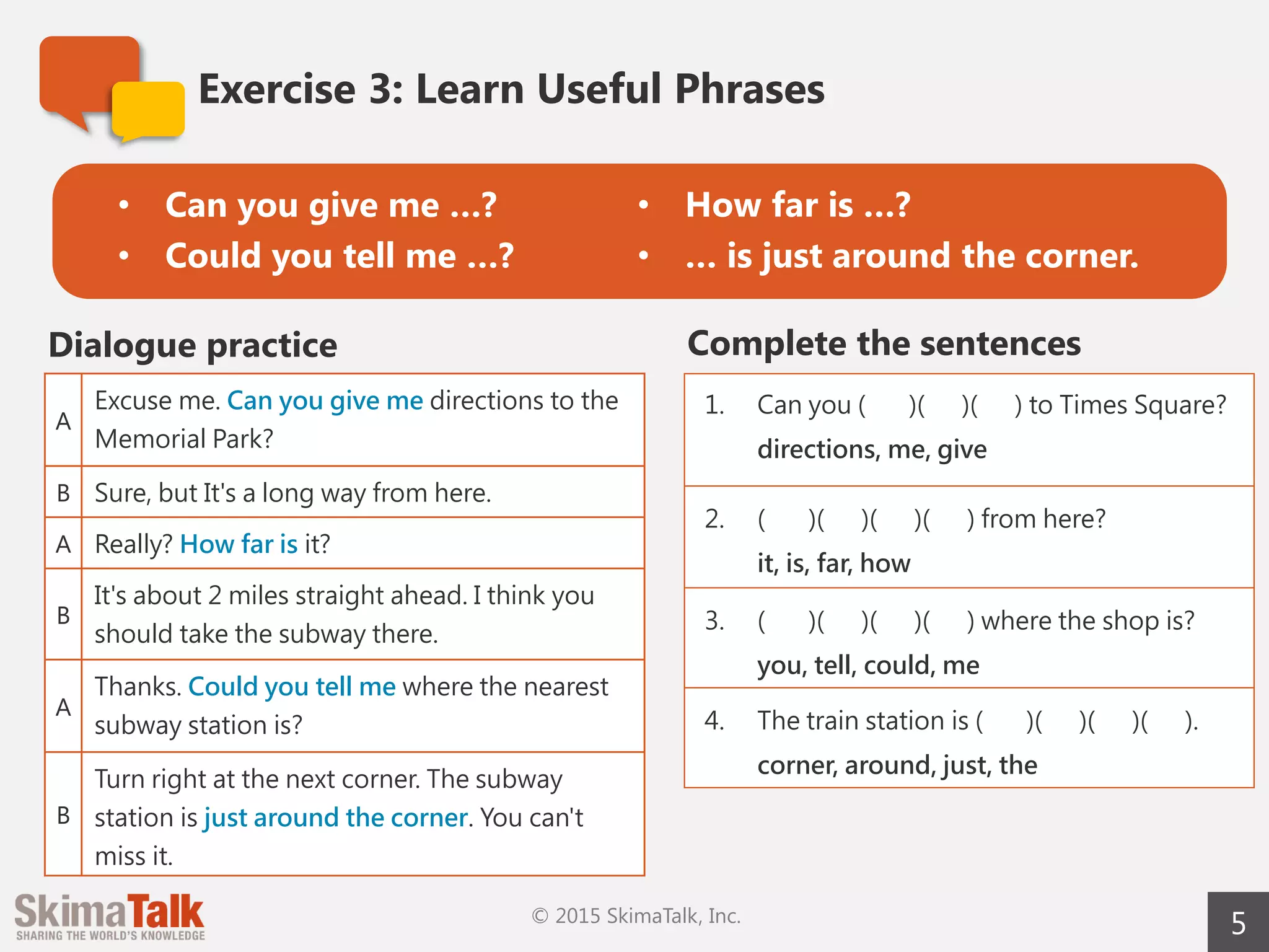 5
Exercise	3:	Learn	Useful	Phrases
A
Excuse me. Can you give me directions to Memorial
Park?
B Sure, but it's a long way from here.
A Really? How far is it?
B
It's about 2 miles straight ahead. I think you should
take the subway there.
A
Thanks. Could you tell me where the nearest subway
station is?
B
Turn right at the next corner. The subway station is
just around the corner. You can't miss it.
Dialogue	practice Complete	the	sentences
1. Can you ( )( )( ) to Times
Square?
directions, me, give
2. ( )( )( )( ) from here?
it, is, far, how
3. ( )( )( )( ) where the shop
is?
you, tell, could, me
4. The train station is ( )( )( )
( ).
corner, around, just, the
• Can	you	give	me	…?
• Could	you	tell	me	…?
• How	far	is	…?
• …	is	just	around	the	corner.
 