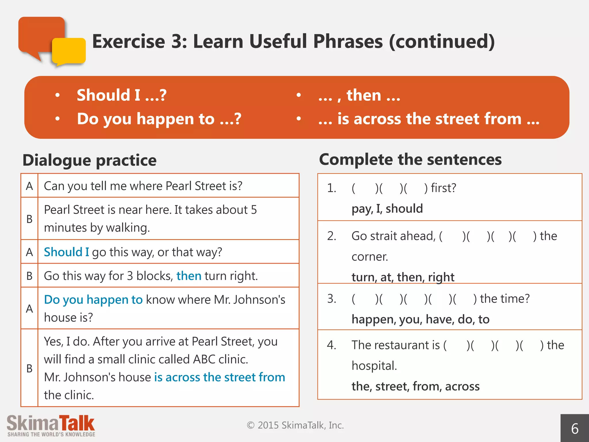 6
Exercise	3:	Learn	Useful	Phrases (continued)
A Can you tell me where Pearl Street is?
B
Pearl Street is near here. It takes about 5 minutes on
foot.
A Should I go this way or that way?
B Go this way for 3 blocks, and then turn right.
A
Do you happen to know where Mr. Johnson's house
is?
B
Yes, I do. After you arrive at Pearl Street, you will find
a small clinic called ABC Clinic.
Mr. Johnson's house is across the street from the
clinic.
Dialogue	practice Complete	the	sentences
1. ( )( )( ) first?
pay, I, should
2. Go straight ahead, ( )( )( )
( ) ( ) the corner.
turn, at, then, right, and
3. ( )( )( )( )( ) the time?
happen, you, have, do, to
4. The restaurant is ( )( )( )
( ) the hospital.
the, street, from, across
• Should	I	…?
• Do	you	happen	to	…?
• …	,	and	then	…
• …	is	across	the	street	from	...
 