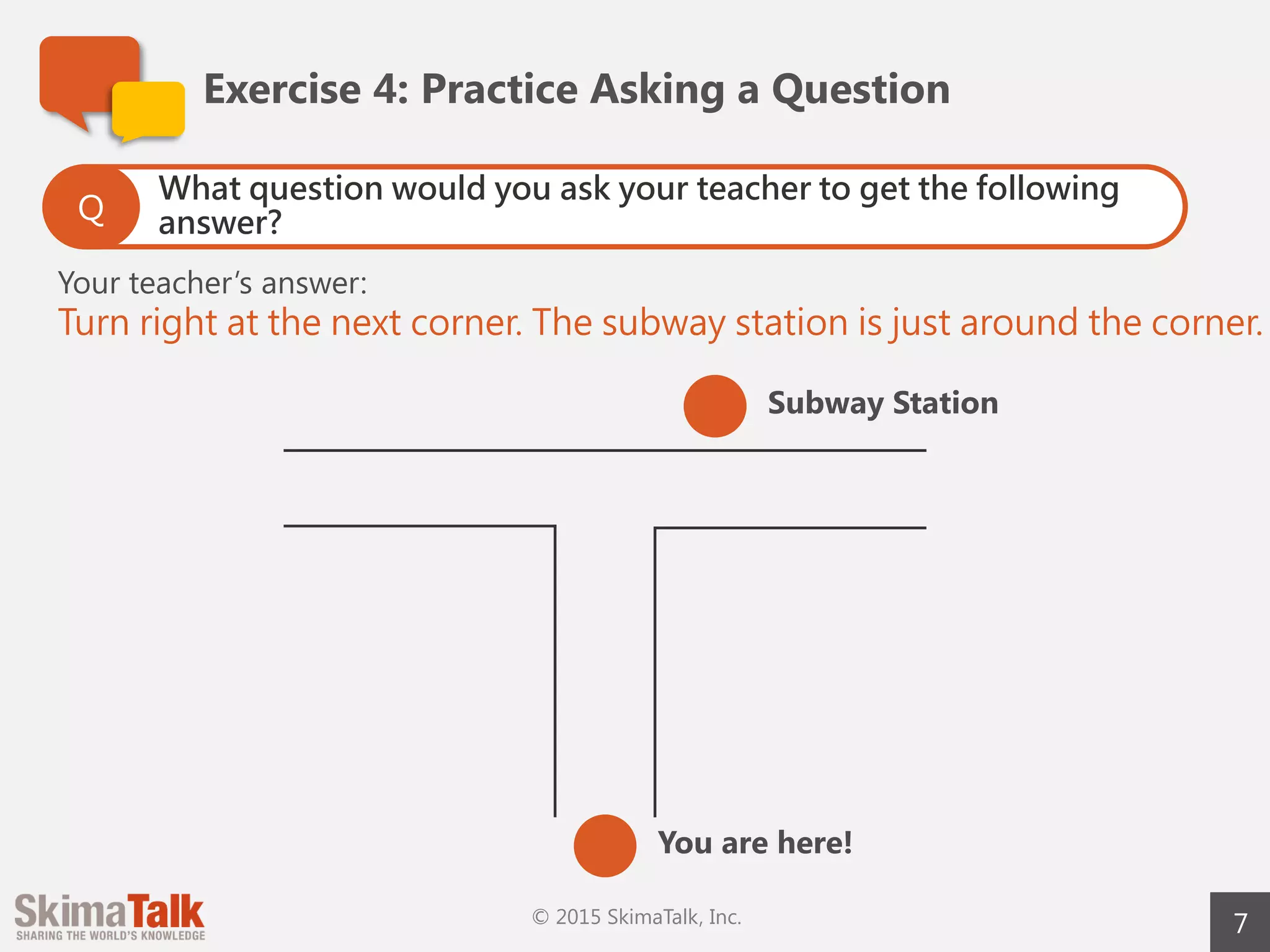 7
Exercise	4:	Practice	Asking	a	Question
Ask some questions to your teacher using the useful
phrases you just learned.
Q
• Can	you	give	me	…?
• Could	you	tell	me	…?
• Should	I	…?
• Do	you	happen	to	…?
 