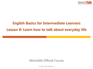 © 2015 SkimaTalk, Inc.
SkimaTalk Official Course
English Basics for Intermediate Learners
Lesson 8: Learn How to Talk About Everyday Life
 