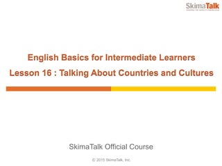 © 2015 SkimaTalk, Inc.
SkimaTalk Official Course
English Basics for Intermediate Learners
Lesson 16 : Talking About Countries and Cultures
 