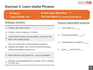5
 　Exercise 3: Learn Useful Phrases
A Hi there. My name’s Kevin.
B Hi Kevin. Nice to meet you. I’m Mina.
A
I don’t think I’ve seen you here before. Is this your first
time in this meetup group?
B
Yep, it’s my first time. I was looking for a place to
practice my English, and I found out about this group
online and wanted to check it out.
A Well, welcome to the group! So... are you a student?
B
Actually, I just graduated from university, and I’m looking
for work now...
Dialogue practice Practice making NEW sentences
1. I don’t think I’ve _____.
2. Is this your first time _____?
3. I was looking for a place to _____.
4. I just ___, and now I’m ___.
•  Hi there!
•  I don’t think I’ve ~
•  Is this your first time ~ ?
•  find out about [something] [somewhere]
 